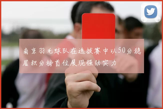 南京羽毛球队在选拔赛中以50分稳居积分榜首位展现强劲实力