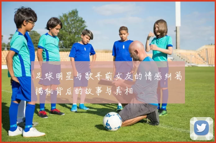 足球明星与歌手前女友的情感纠葛揭秘背后的故事与真相