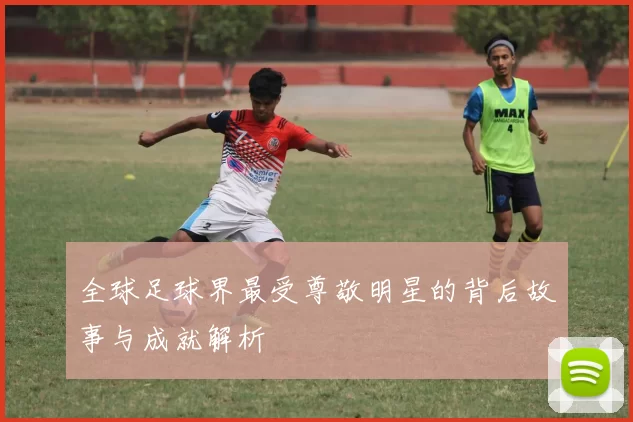 全球足球界最受尊敬明星的背后故事与成就解析