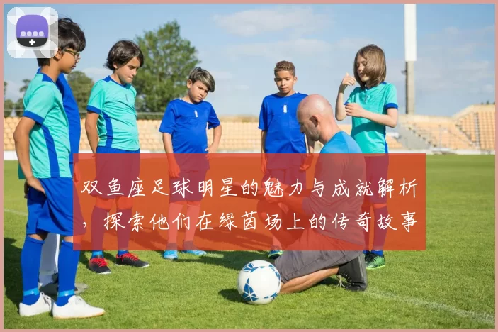 双鱼座足球明星的魅力与成就解析，探索他们在绿茵场上的传奇故事