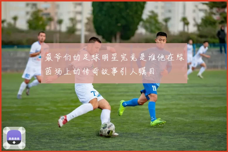 最爷们的足球明星究竟是谁他在绿茵场上的传奇故事引人瞩目