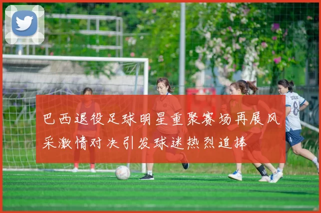 巴西退役足球明星重聚赛场再展风采激情对决引发球迷热烈追捧