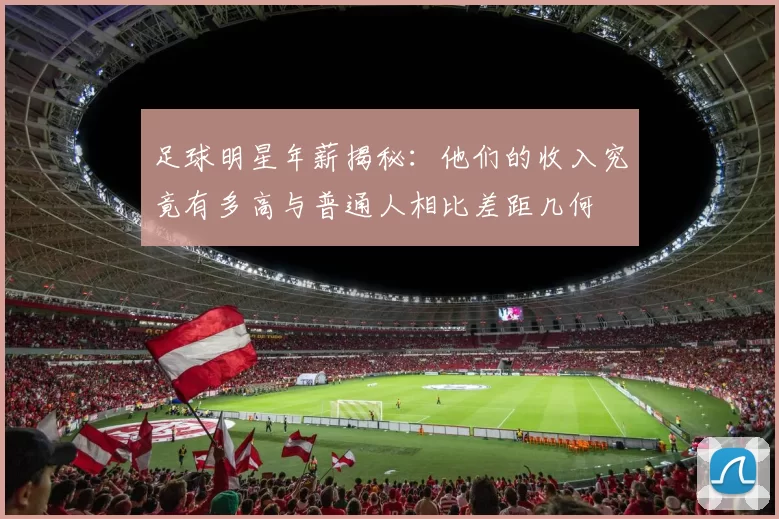 足球明星年薪揭秘：他们的收入究竟有多高与普通人相比差距几何