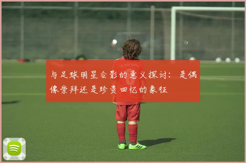 与足球明星合影的意义探讨：是偶像崇拜还是珍贵回忆的象征
