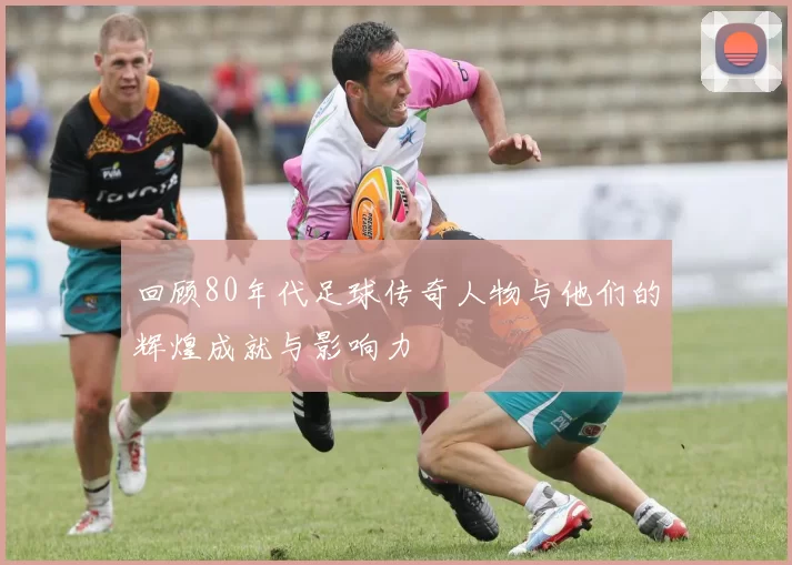 回顾80年代足球传奇人物与他们的辉煌成就与影响力