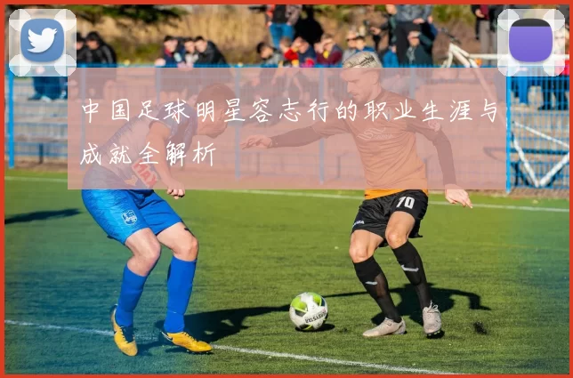 中国足球明星容志行的职业生涯与成就全解析
