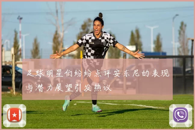 足球明星们纷纷点评安东尼的表现与潜力展望引发热议