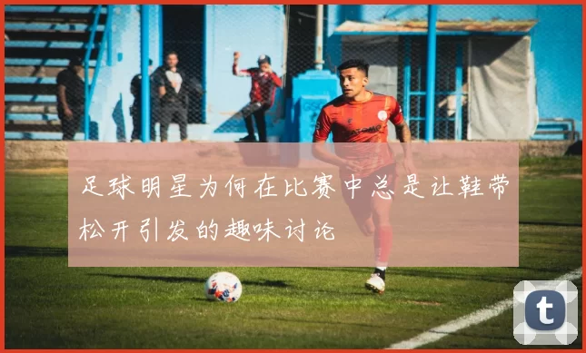 足球明星为何在比赛中总是让鞋带松开引发的趣味讨论
