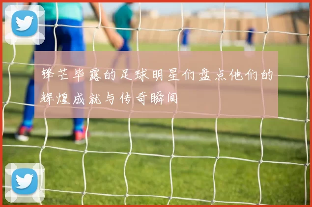 锋芒毕露的足球明星们盘点他们的辉煌成就与传奇瞬间