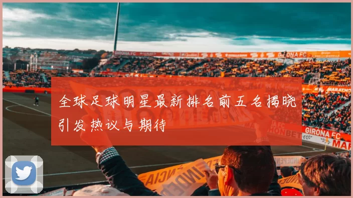 全球足球明星最新排名前五名揭晓引发热议与期待
