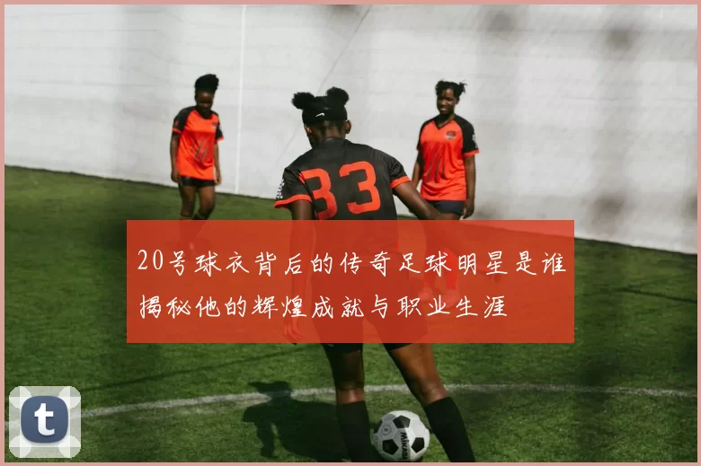 20号球衣背后的传奇足球明星是谁揭秘他的辉煌成就与职业生涯