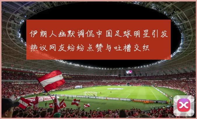 伊朗人幽默调侃中国足球明星引发热议网友纷纷点赞与吐槽交织