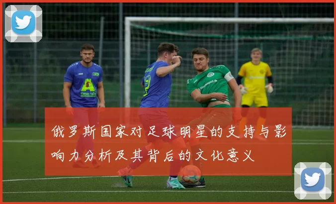 俄罗斯国家对足球明星的支持与影响力分析及其背后的文化意义
