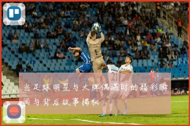 当足球明星与大牌偶遇时的精彩瞬间与背后故事揭秘