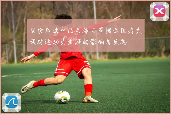 误诊风波中的足球巨星揭示医疗失误对运动员生涯的影响与反思