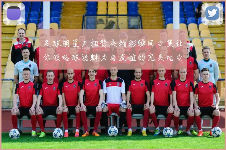 足球明星互相赞美精彩瞬间合集让你领略球场魅力与友谊的完美结合