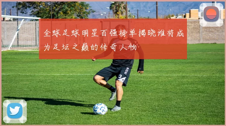 全球足球明星百强榜单揭晓谁将成为足坛之巅的传奇人物