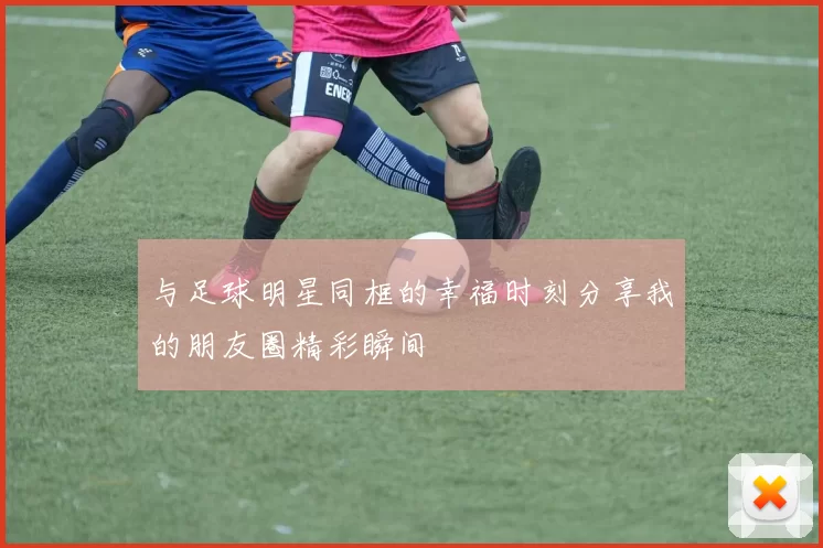 与足球明星同框的幸福时刻分享我的朋友圈精彩瞬间