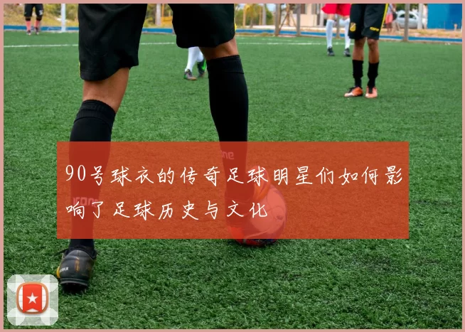 90号球衣的传奇足球明星们如何影响了足球历史与文化