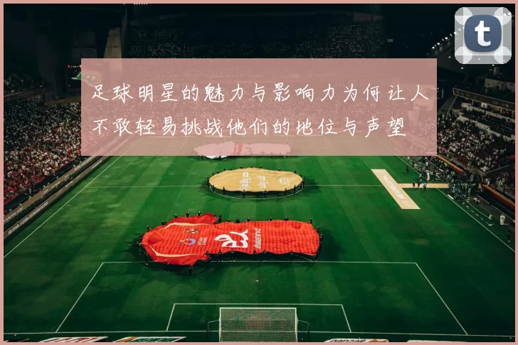 足球明星的魅力与影响力为何让人不敢轻易挑战他们的地位与声望