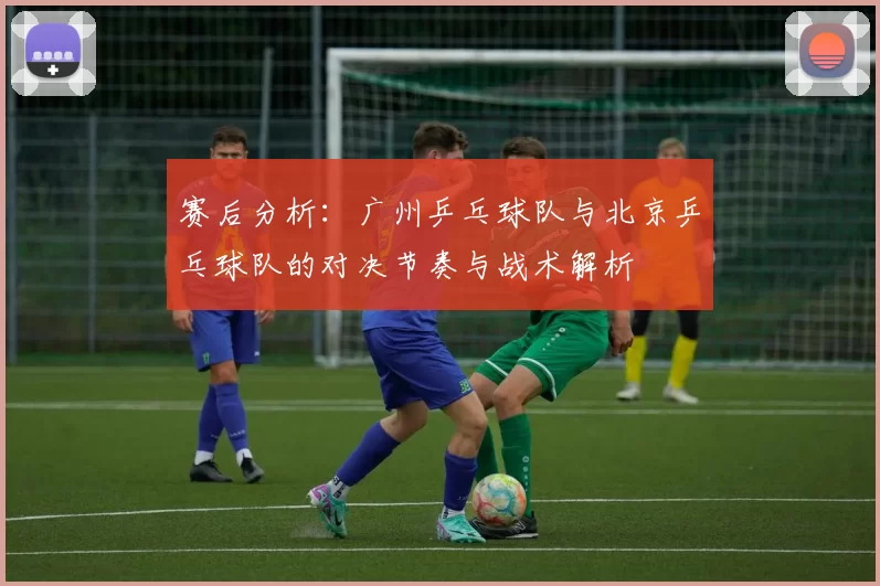赛后分析：广州乒乓球队与北京乒乓球队的对决节奏与战术解析