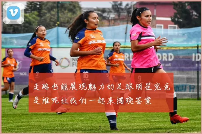 走路也能展现魅力的足球明星究竟是谁呢让我们一起来揭晓答案