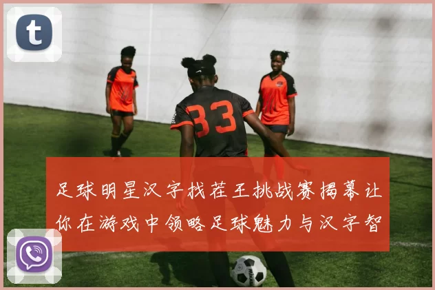 足球明星汉字找茬王挑战赛揭幕让你在游戏中领略足球魅力与汉字智慧的完美结合