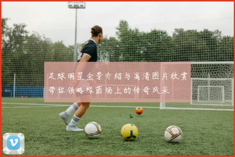足球明星全景介绍与高清图片欣赏带你领略绿茵场上的传奇风采