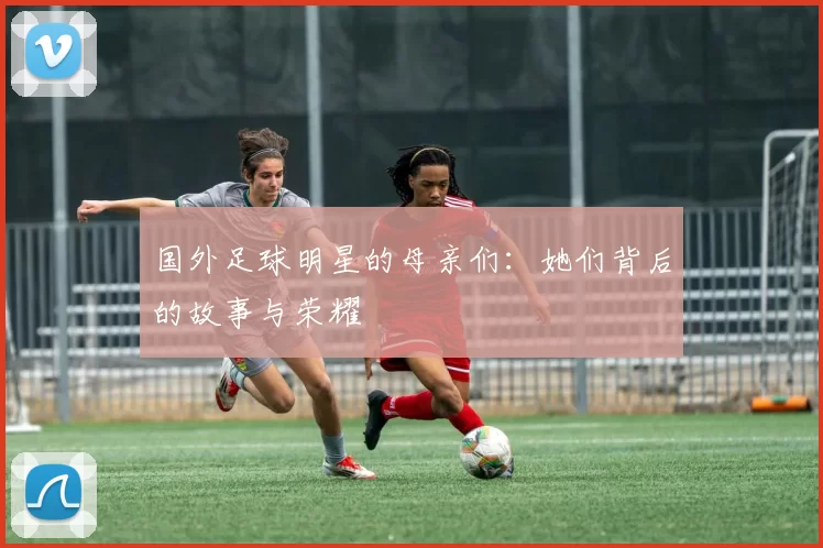 国外足球明星的母亲们：她们背后的故事与荣耀