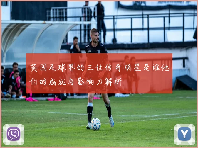 英国足球界的三位传奇明星是谁他们的成就与影响力解析