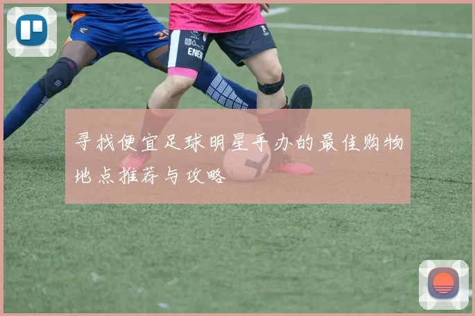 寻找便宜足球明星手办的最佳购物地点推荐与攻略