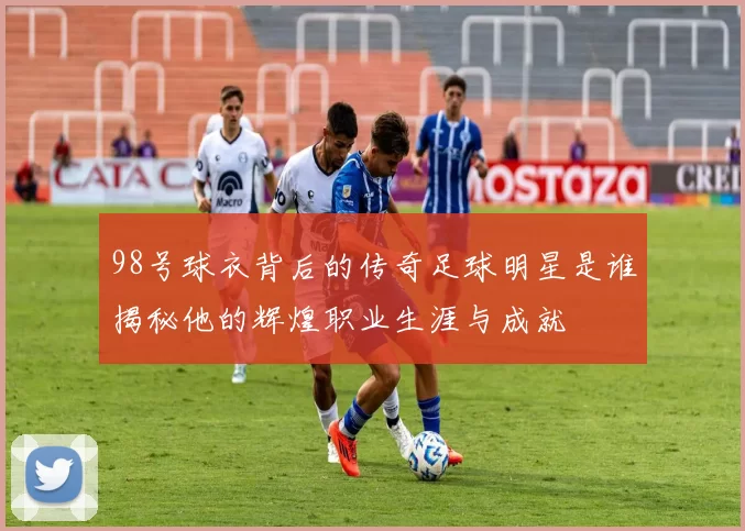 98号球衣背后的传奇足球明星是谁揭秘他的辉煌职业生涯与成就