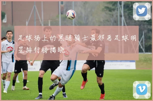 足球场上的黑暗骑士最邪恶足球明星排行榜揭晓
