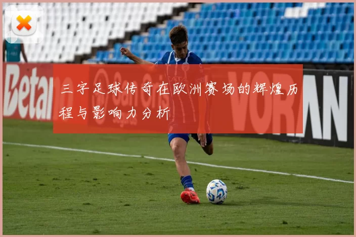 三字足球传奇在欧洲赛场的辉煌历程与影响力分析