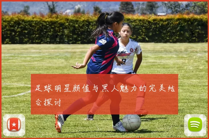 足球明星颜值与黑人魅力的完美结合探讨
