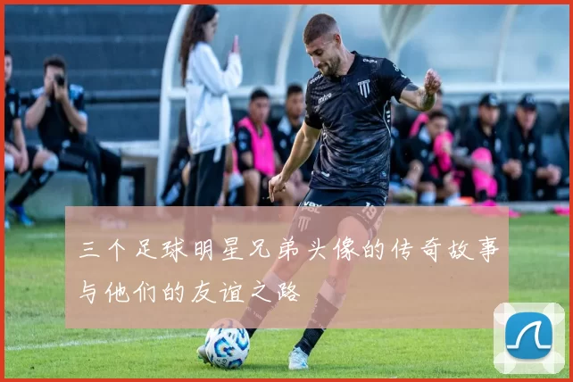 三个足球明星兄弟头像的传奇故事与他们的友谊之路