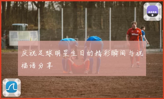 庆祝足球明星生日的精彩瞬间与祝福语分享