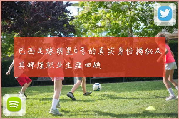 巴西足球明星6号的真实身份揭秘及其辉煌职业生涯回顾