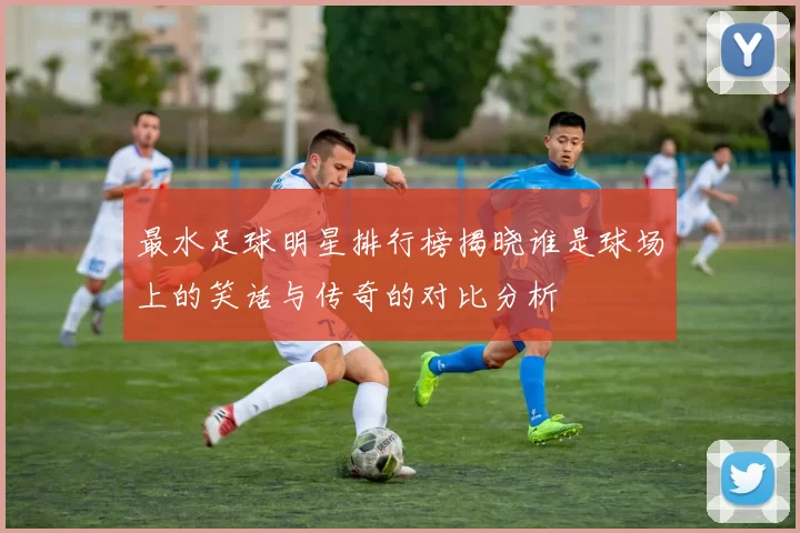 最水足球明星排行榜揭晓谁是球场上的笑话与传奇的对比分析