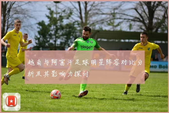 越南与阿富汗足球明星阵容对比分析及其影响力探讨