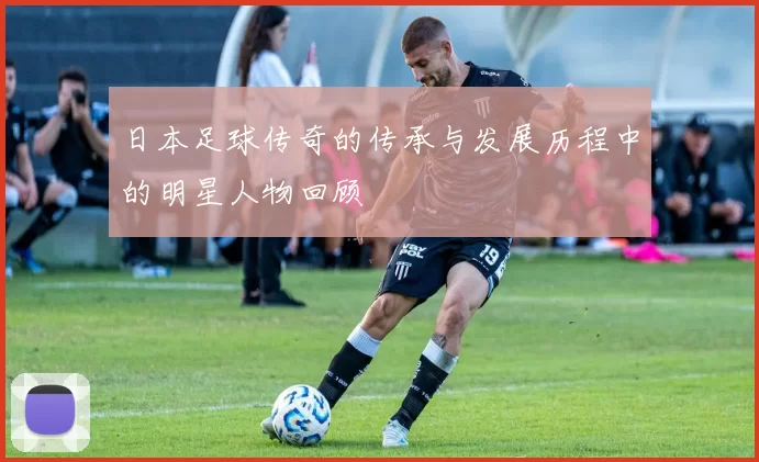 日本足球传奇的传承与发展历程中的明星人物回顾