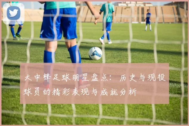 大中锋足球明星盘点：历史与现役球员的精彩表现与成就分析
