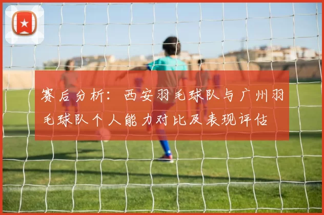 赛后分析：西安羽毛球队与广州羽毛球队个人能力对比及表现评估