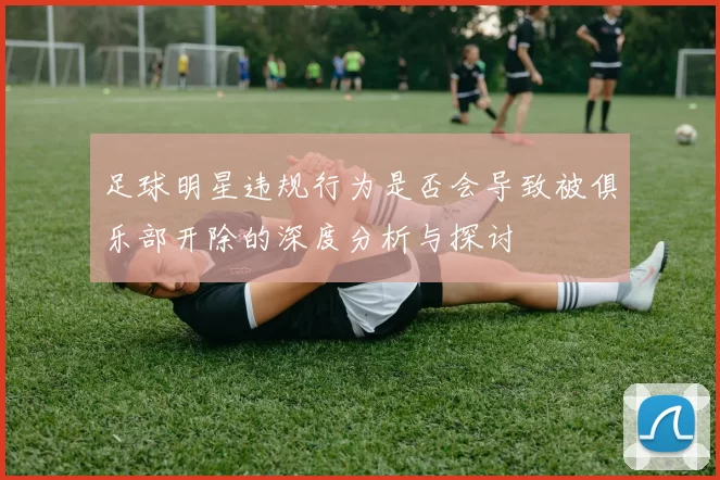 足球明星违规行为是否会导致被俱乐部开除的深度分析与探讨