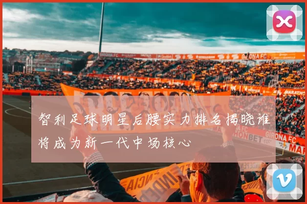智利足球明星后腰实力排名揭晓谁将成为新一代中场核心