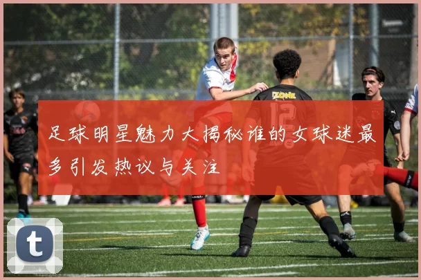 足球明星魅力大揭秘谁的女球迷最多引发热议与关注