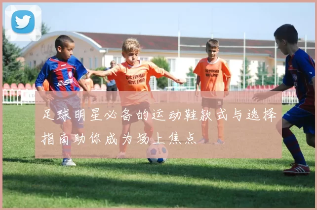 足球明星必备的运动鞋款式与选择指南助你成为场上焦点