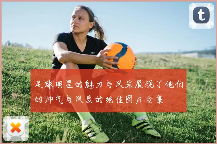 足球明星的魅力与风采展现了他们的帅气与风度的绝佳图片合集