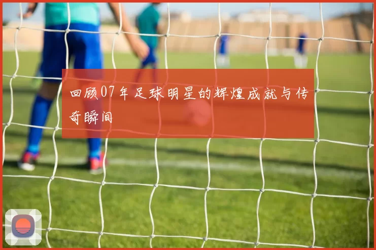 回顾07年足球明星的辉煌成就与传奇瞬间