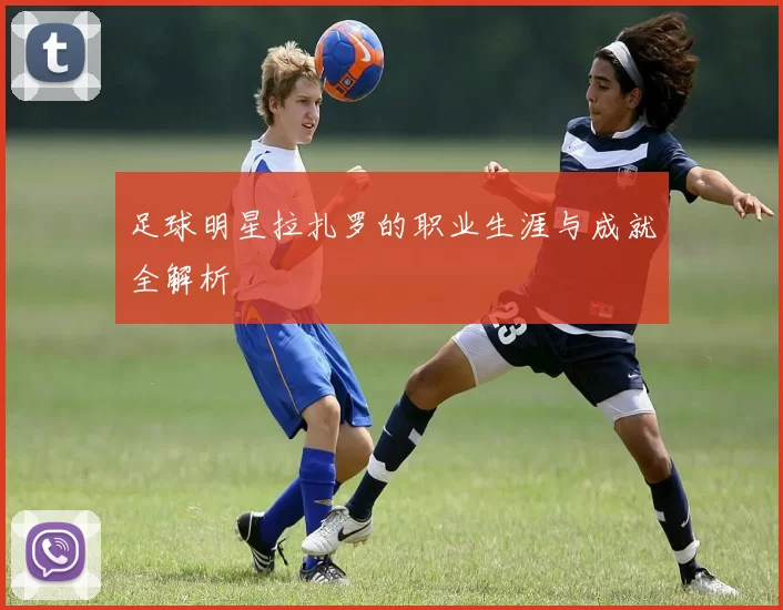 足球明星拉扎罗的职业生涯与成就全解析